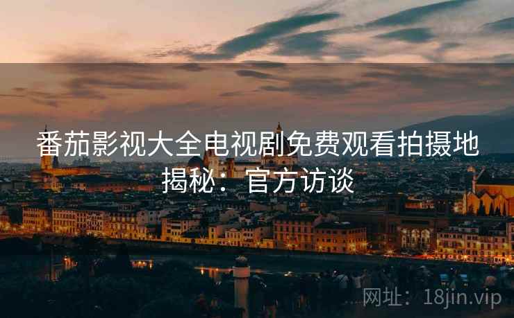 番茄影视大全电视剧免费观看拍摄地揭秘：官方访谈