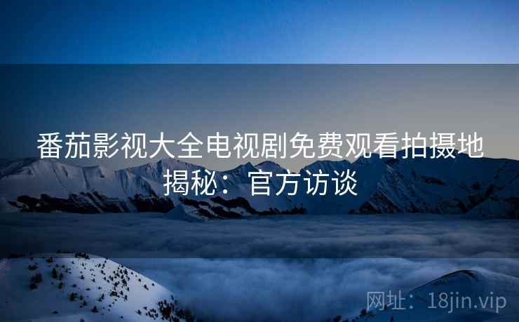 番茄影视大全电视剧免费观看拍摄地揭秘：官方访谈