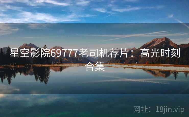 星空影院69777老司机荐片：高光时刻合集