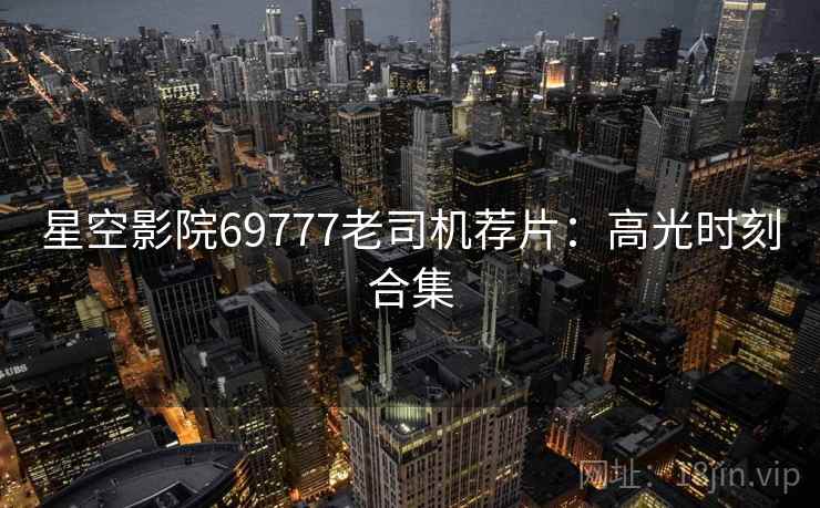 星空影院69777老司机荐片：高光时刻合集