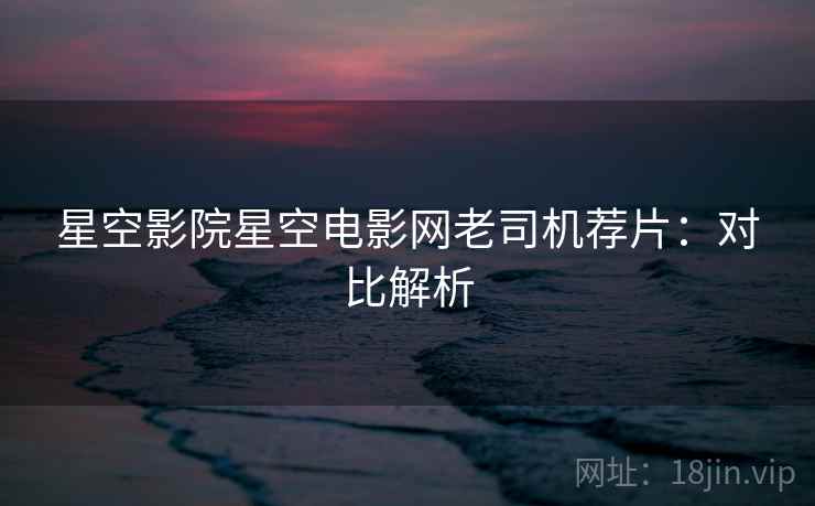 星空影院星空电影网老司机荐片：对比解析