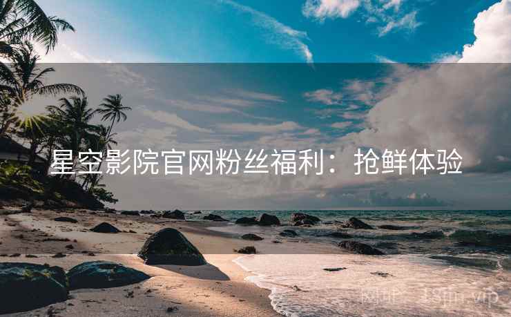 星空影院官网粉丝福利：抢鲜体验